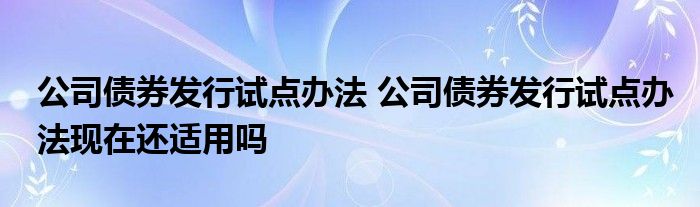 公司债券发行试点办法 公司债券发行试点办法现在还适用吗