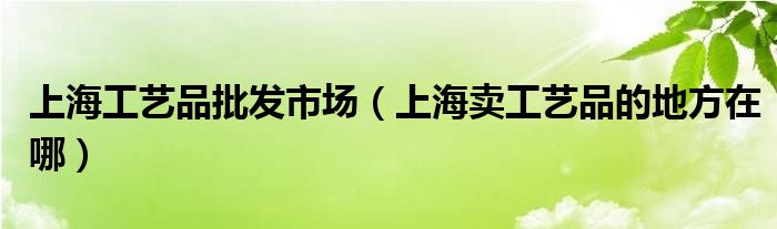 上海工艺品批发市场（上海卖工艺品的地方在哪）