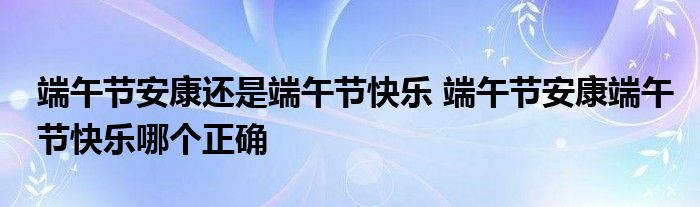 端午节安康还是端午节快乐 端午节安康端午节快乐哪个正确