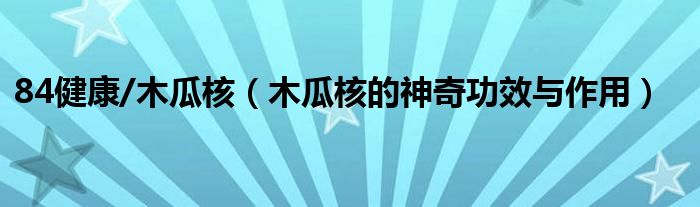 84健康/木瓜核（木瓜核的神奇功效与作用）