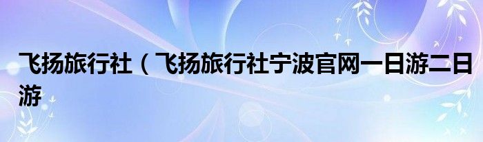 飞扬旅行社（飞扬旅行社宁波官网一日游二日游