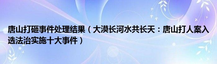 唐山打砸事件处理结果（大漠长河水共长天：唐山打人案入选法治实施十大事件）