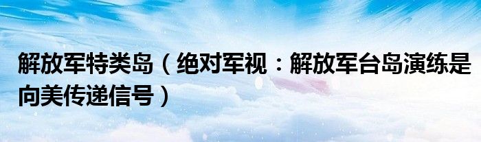 解放军特类岛（绝对军视：解放军台岛演练是向美传递信号）