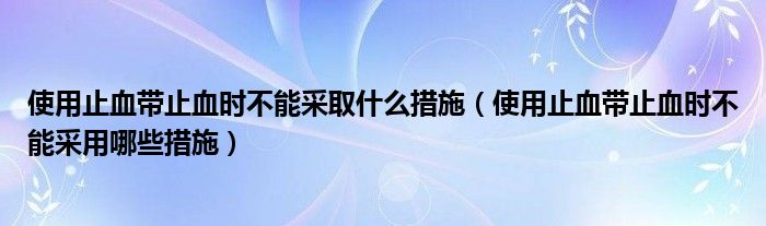 使用止血带止血时不能采取什么措施（使用止血带止血时不能采用哪些措施）