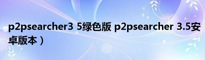 p2psearcher3 5绿色版 p2psearcher 3.5安卓版本）