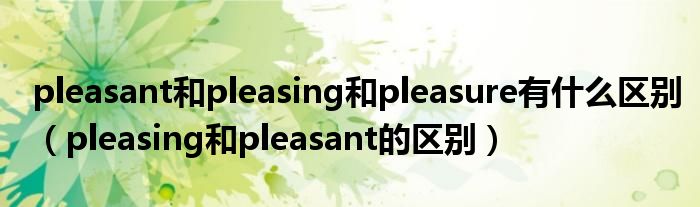 pleasant和pleasing和pleasure有什么区别（pleasing和pleasant的区别）