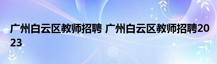 广州白云区教师招聘 广州白云区教师招聘2023