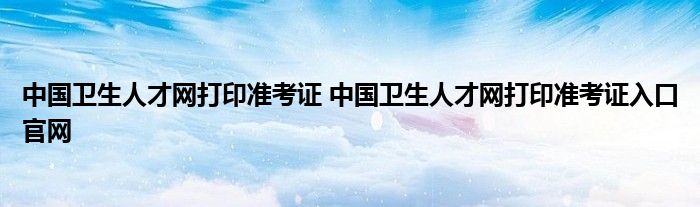 中国卫生人才网打印准考证 中国卫生人才网打印准考证入口官网