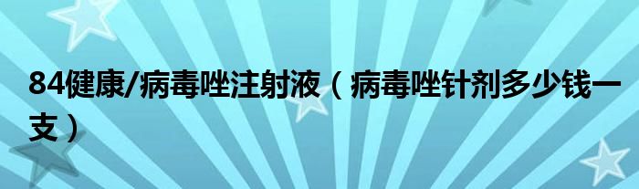 84健康/病毒唑注射液（病毒唑针剂多少钱一支）