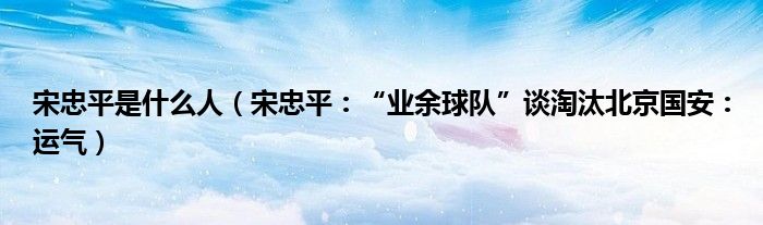 宋忠平是什么人（宋忠平：“业余球队”谈淘汰北京国安：运气）