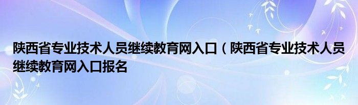 陕西省专业技术人员继续教育网入口（陕西省专业技术人员继续教育网入口报名