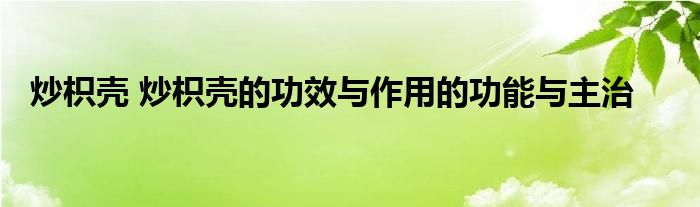 炒枳壳 炒枳壳的功效与作用的功能与主治