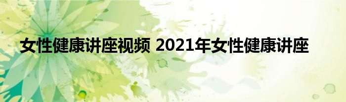 女性健康讲座视频 2021年女性健康讲座