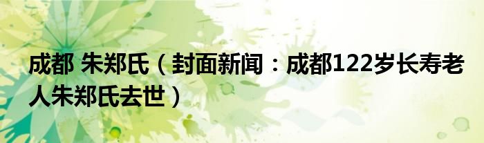 成都 朱郑氏（封面新闻：成都122岁长寿老人朱郑氏去世）