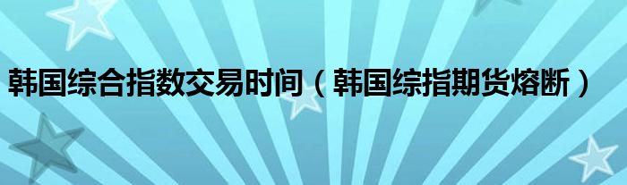 韩国综合指数交易时间（韩国综指期货熔断）