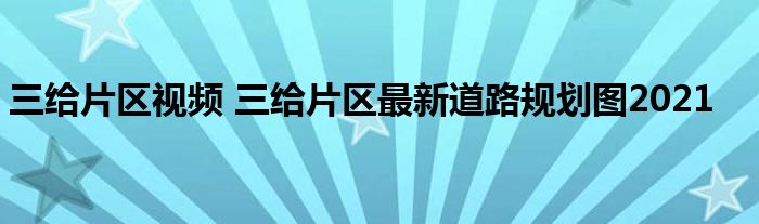 三给片区视频 三给片区最新道路规划图2021