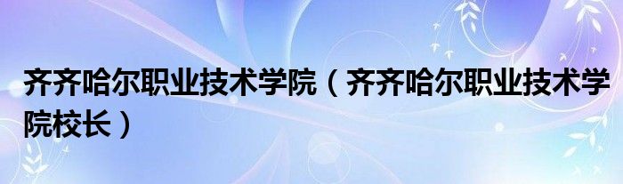 齐齐哈尔职业技术学院（齐齐哈尔职业技术学院校长）