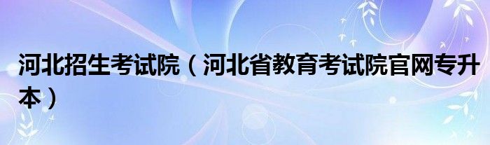 河北招生考试院（河北省教育考试院官网专升本）