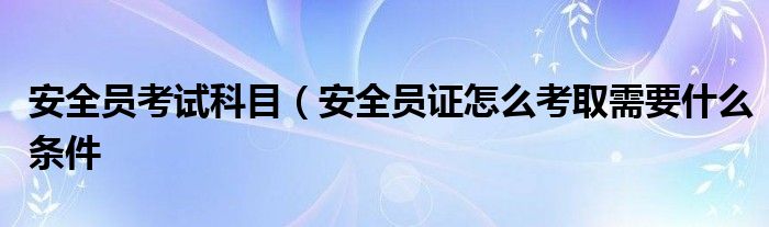 安全员考试科目（安全员证怎么考取需要什么条件