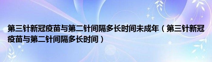 第三针新冠疫苗与第二针间隔多长时间未成年（第三针新冠疫苗与第二针间隔多长时间）