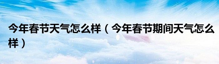 今年春节天气怎么样（今年春节期间天气怎么样）