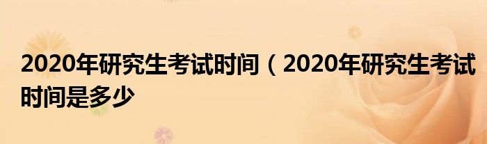 2020年研究生考试时间（2020年研究生考试时间是多少