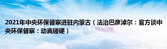 2021年中央环保督察进驻内蒙古（法治巴彦淖尔：官方谈中央环保督察：动真碰硬）