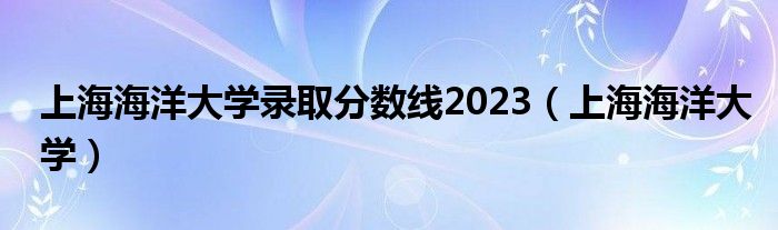 上海海洋大学录取分数线2023（上海海洋大学）