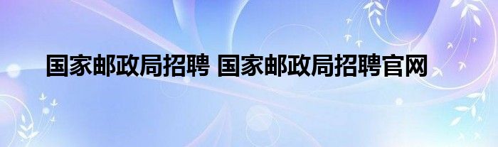 国家邮政局招聘 国家邮政局招聘官网