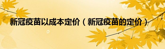 新冠疫苗以成本定价（新冠疫苗的定价）