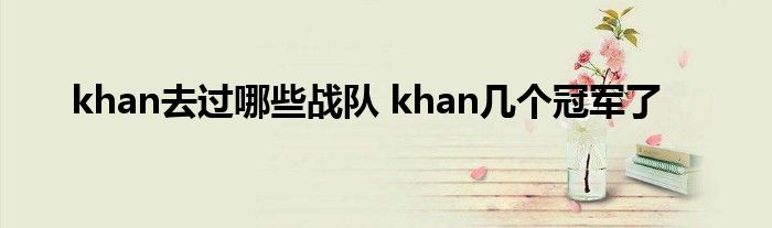 khan去过哪些战队 khan几个冠军了