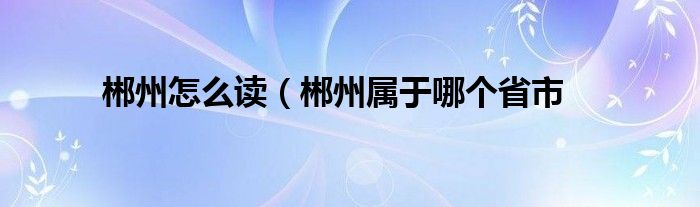 郴州怎么读（郴州属于哪个省市