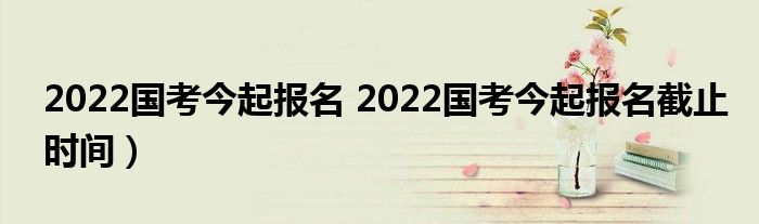 2022国考今起报名 2022国考今起报名截止时间）