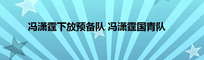 冯潇霆下放预备队 冯潇霆国青队