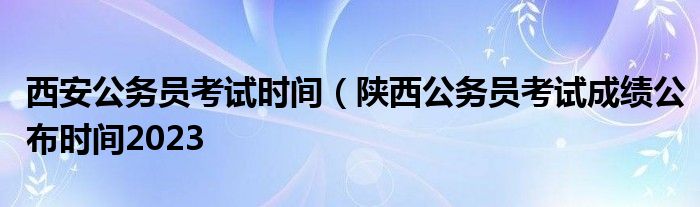 西安公务员考试时间（陕西公务员考试成绩公布时间2023