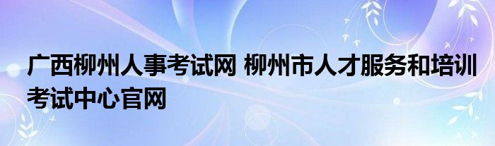 广西柳州人事考试网 柳州市人才服务和培训考试中心官网