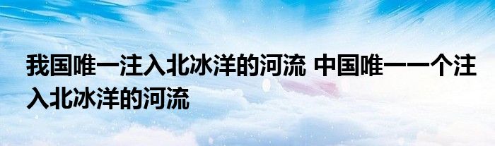 我国唯一注入北冰洋的河流 中国唯一一个注入北冰洋的河流