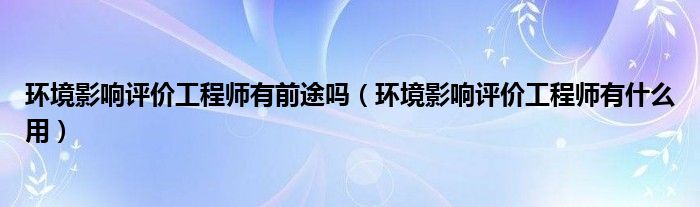 环境影响评价工程师有前途吗（环境影响评价工程师有什么用）