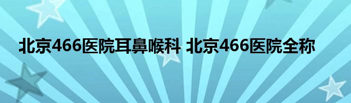 北京466医院耳鼻喉科 北京466医院全称