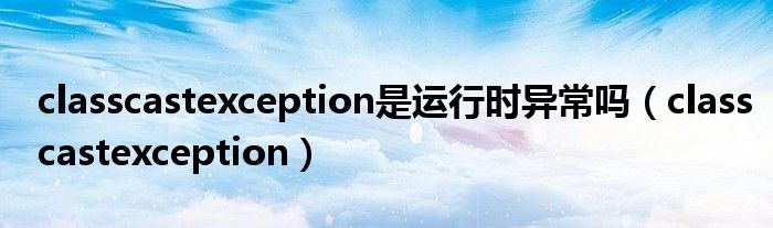 classcastexception是运行时异常吗（classcastexception）