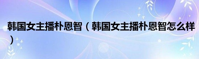 韩国女主播朴恩智（韩国女主播朴恩智怎么样）