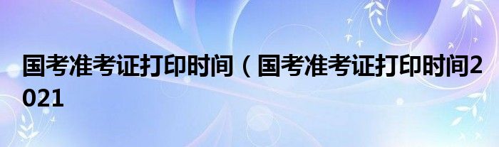 国考准考证打印时间（国考准考证打印时间2021