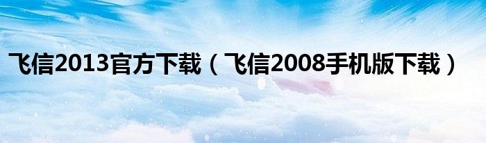 飞信2013官方下载（飞信2008手机版下载）