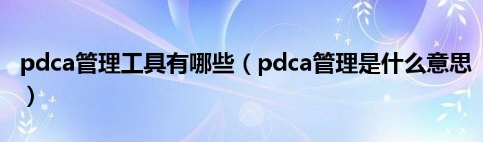 pdca管理工具有哪些（pdca管理是什么意思）