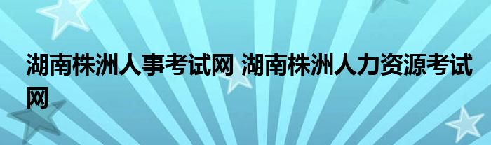 湖南株洲人事考试网 湖南株洲人力资源考试网