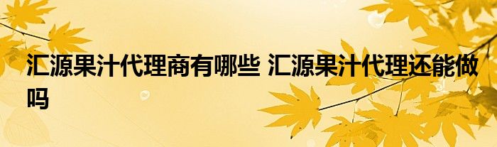 汇源果汁代理商有哪些 汇源果汁代理还能做吗