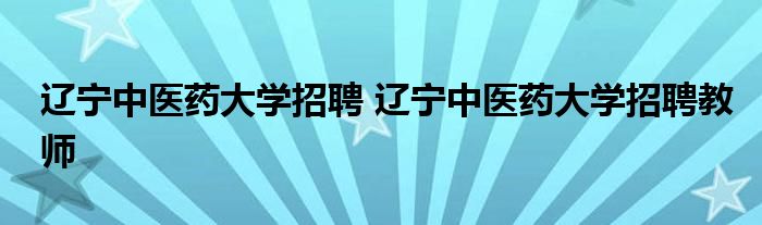 辽宁中医药大学招聘 辽宁中医药大学招聘教师