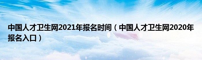 中国人才卫生网2021年报名时间（中国人才卫生网2020年报名入口）