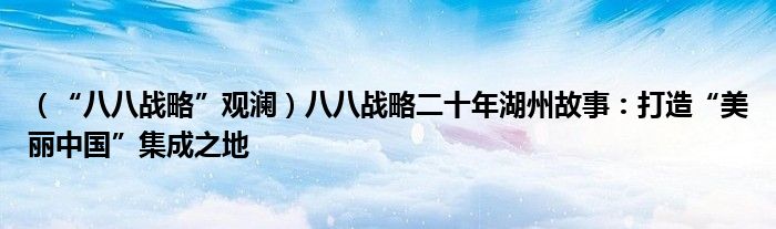 （“八八战略”观澜）八八战略二十年湖州故事：打造“美丽中国”集成之地