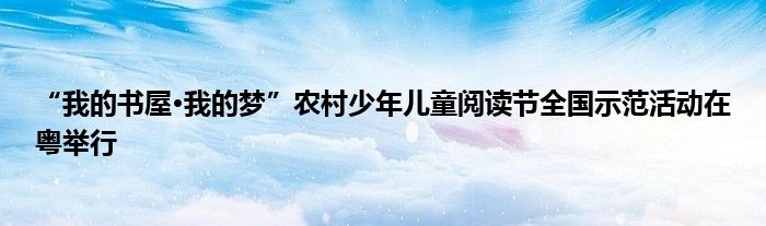 “我的书屋·我的梦”农村少年儿童阅读节全国示范活动在粤举行